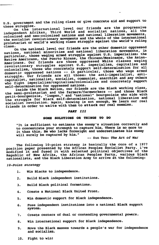 4.5. governsent and the ruling class or give concrete aid and support to these struggles o e *international level our friends are the progressive indepandent AfFixan; Third World and socialist nations, all tho o Sed and neo-colonized nations and national liberation movesents, 2 fo¢ fovoiotionary sovements and the wholo of the intarnational rolevariat or world’s working class struggle against the world’s ruling Slase. on the national level our friends are the other domestic opprossed natioms, mational minorities and national libaration movements, in A Suiar, those vaging armed struggle against U.S. isperialisai’the A vo Amaficans, the Paerto Ricans, the Chicano/Mexicanos, the Asian- A eans. Our ’rionds are those oppressed White classes waging Ao ajonary struggles against U.S. imperialisa, capitalisn and i ’chose, who concretely support self-determination for all dopestic oppr Mations - in particular, those who wage arsed o agle. Our friends are all those: the anti-imperialist, amti- SeniSalise, nationalist, socialist, comsunist, anarchist and any others colonialisn and concretely support Self-determination for oppressed nations. ociae the Black Navion, our friends are the Black working class, the semi-prolotariat and the farmers/farmworkers -- and those Black enit hoargeotsis, luspen,” and "national- bourgooisls who with Pt i tragoie for Black self-determination, national liberation and himria Gavolation. Again, knowing is not enough, We learn cur real ofends in order to unite with thes to attack our real enemies. pare 11r SOME SOLUTIONS OR THINGS TO DO “It is sufficient to estimate the encmy’s sitsation correctly and to concantrate your strength to capture hia. There is no more to £0 Chan chis, Ba who lacks forosight and undorestimates his enemy will surely be captured by his. -- Sun T2ur The Art of War The following 10-point strategy is basically the core of a 1977 position paper presented by the Atrica s osialist Party: i" Poditicd G¢ and fusod it with selected poritical ob: "t the Ropiblic of Mew Afrika, the African Peoples Party, NPioaaTiocs, ’und ha Biack Livoration Arhy Lo arcive at the followings 10-Potne seratogy 1. win Blacks to indopendance. 2. Build Black indopondent institutions Build Black political forsations. 4. Create a National Black United Front. 5. Win domestic support for Black indapondance. 6. 7use indepondent institutions into a national Black su Tuse i 1 Black support. 7. Ccreate centers of dual or contending governnental powers 6. Win international support for Black independence. 5. Move the Bleck masses tovards a peopl’s var for indspandance and socialiss. peow! o 10. Fight to wint